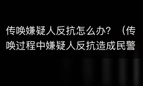 传唤嫌疑人反抗怎么办？（传唤过程中嫌疑人反抗造成民警受伤）