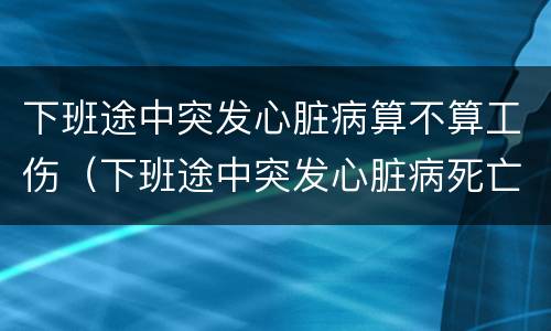 下班途中突发心脏病算不算工伤（下班途中突发心脏病死亡算工伤吗）