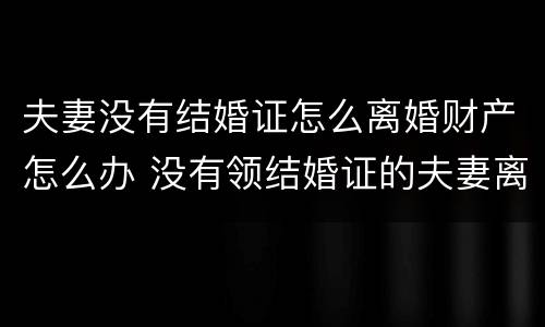 夫妻没有结婚证怎么离婚财产怎么办 没有领结婚证的夫妻离婚财产该怎么分