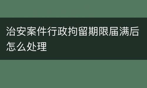 治安案件行政拘留期限届满后怎么处理