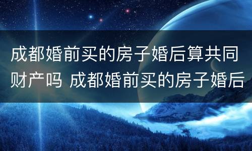 成都婚前买的房子婚后算共同财产吗 成都婚前买的房子婚后算共同财产吗知乎