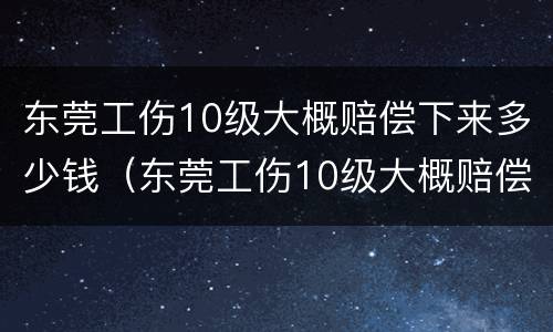 东莞工伤10级大概赔偿下来多少钱（东莞工伤10级大概赔偿下来多少钱呢）
