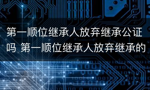 第一顺位继承人放弃继承公证吗 第一顺位继承人放弃继承的