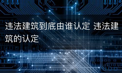 违法建筑到底由谁认定 违法建筑的认定