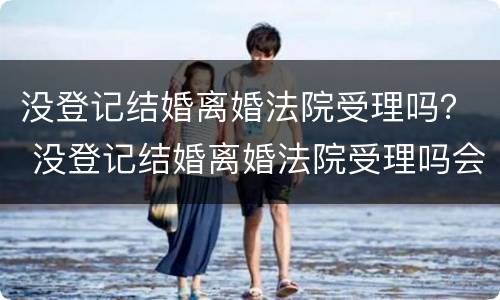 没登记结婚离婚法院受理吗？ 没登记结婚离婚法院受理吗会判离吗