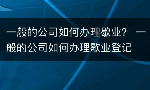 一般的公司如何办理歇业？ 一般的公司如何办理歇业登记