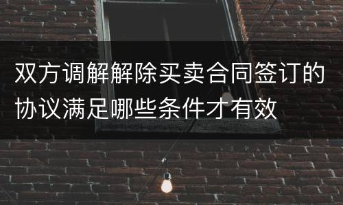 双方调解解除买卖合同签订的协议满足哪些条件才有效