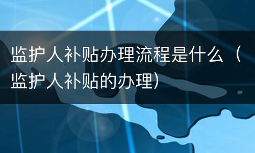 监护人补贴办理流程是什么（监护人补贴的办理）