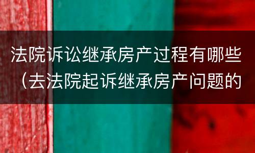 法院诉讼继承房产过程有哪些（去法院起诉继承房产问题的程序）