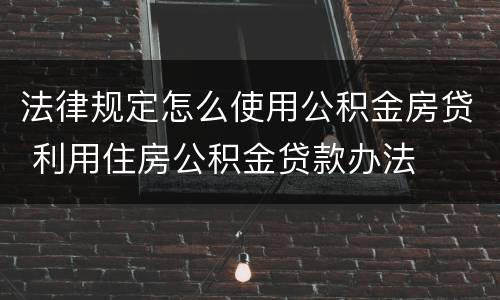 法律规定怎么使用公积金房贷 利用住房公积金贷款办法