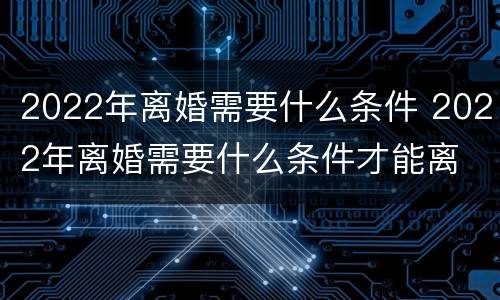 2022年离婚需要什么条件 2022年离婚需要什么条件才能离