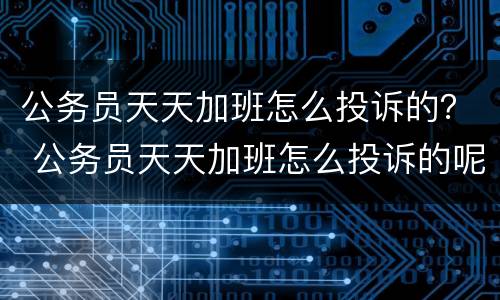 公务员天天加班怎么投诉的？ 公务员天天加班怎么投诉的呢
