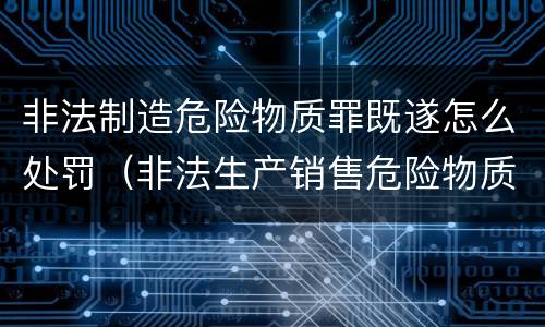 非法制造危险物质罪既遂怎么处罚（非法生产销售危险物质罪）