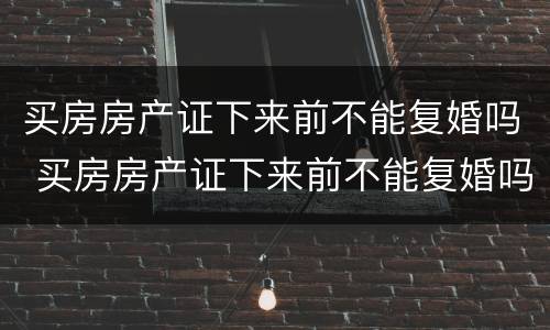 买房房产证下来前不能复婚吗 买房房产证下来前不能复婚吗怎么办