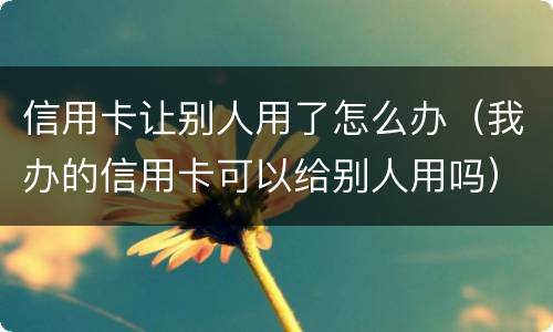 信用卡让别人用了怎么办（我办的信用卡可以给别人用吗）