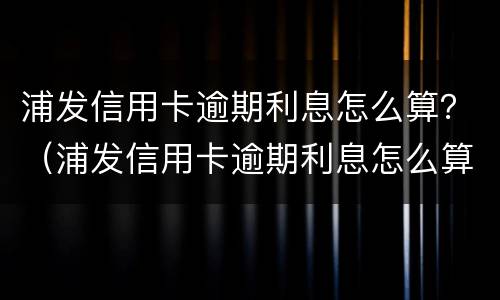 浦发信用卡逾期利息怎么算？（浦发信用卡逾期利息怎么算的）