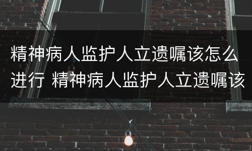 精神病人监护人立遗嘱该怎么进行 精神病人监护人立遗嘱该怎么进行