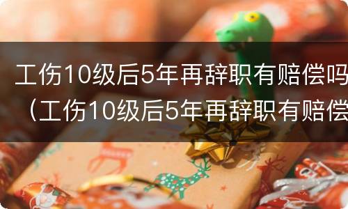 工伤10级后5年再辞职有赔偿吗（工伤10级后5年再辞职有赔偿吗）