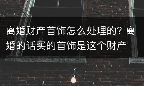 离婚财产首饰怎么处理的? 离婚的话买的首饰是这个财产