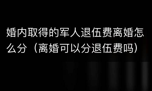 婚内取得的军人退伍费离婚怎么分（离婚可以分退伍费吗）