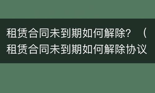 租赁合同未到期如何解除？（租赁合同未到期如何解除协议）