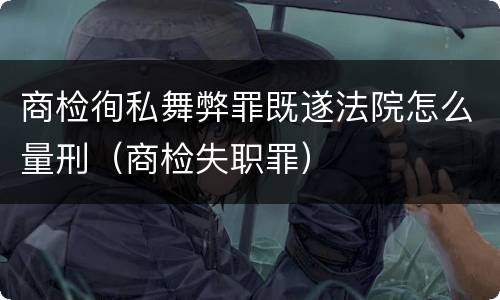 商检徇私舞弊罪既遂法院怎么量刑（商检失职罪）