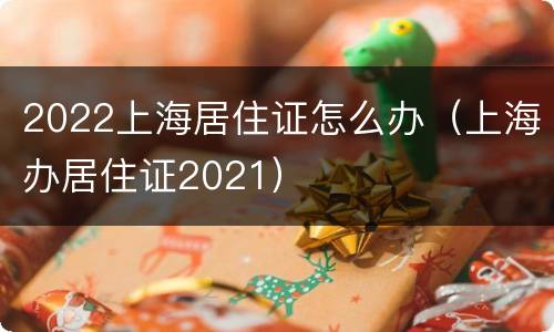 2022上海居住证怎么办（上海办居住证2021）