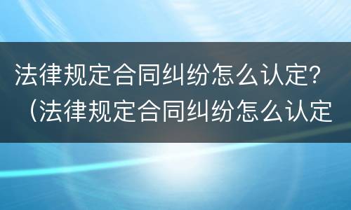 法律规定合同纠纷怎么认定？（法律规定合同纠纷怎么认定责任）