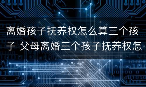 离婚孩子抚养权怎么算三个孩子 父母离婚三个孩子抚养权怎么算