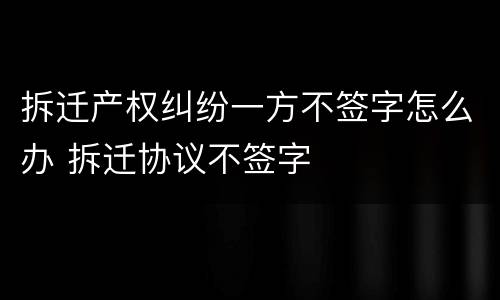 拆迁产权纠纷一方不签字怎么办 拆迁协议不签字