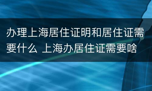 办理上海居住证明和居住证需要什么 上海办居住证需要啥