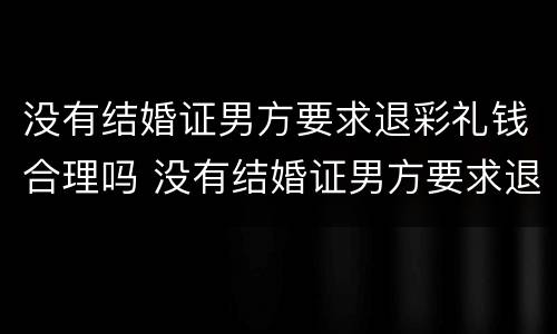 没有结婚证男方要求退彩礼钱合理吗 没有结婚证男方要求退彩礼钱合理吗