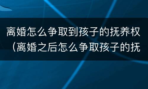 离婚怎么争取到孩子的抚养权（离婚之后怎么争取孩子的抚养权）