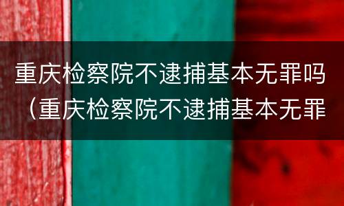 重庆检察院不逮捕基本无罪吗（重庆检察院不逮捕基本无罪吗为什么）