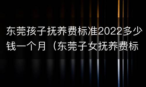 东莞孩子抚养费标准2022多少钱一个月（东莞子女抚养费标准）