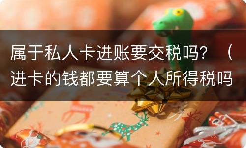 属于私人卡进账要交税吗？（进卡的钱都要算个人所得税吗）