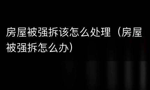 房屋被强拆该怎么处理（房屋被强拆怎么办）