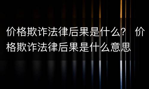价格欺诈法律后果是什么？ 价格欺诈法律后果是什么意思