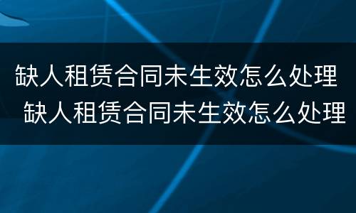 缺人租赁合同未生效怎么处理 缺人租赁合同未生效怎么处理好