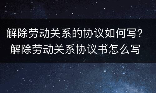 解除劳动关系的协议如何写？ 解除劳动关系协议书怎么写