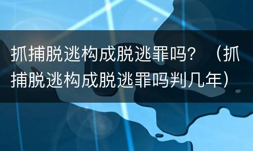 抓捕脱逃构成脱逃罪吗？（抓捕脱逃构成脱逃罪吗判几年）