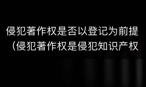 侵犯著作权是否以登记为前提（侵犯著作权是侵犯知识产权吗）