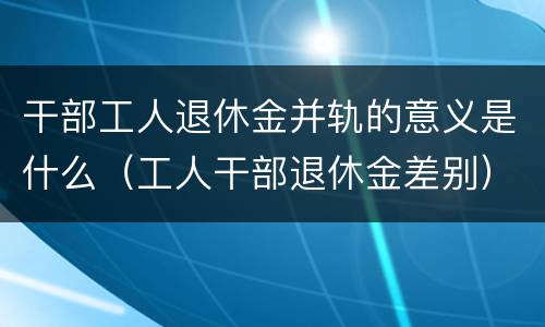 干部工人退休金并轨的意义是什么（工人干部退休金差别）