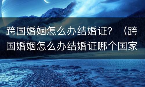 跨国婚姻怎么办结婚证？（跨国婚姻怎么办结婚证哪个国家办理）