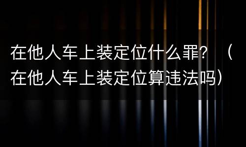 在他人车上装定位什么罪？（在他人车上装定位算违法吗）