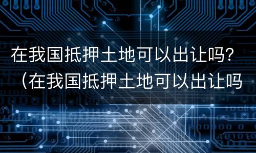 在我国抵押土地可以出让吗？（在我国抵押土地可以出让吗）