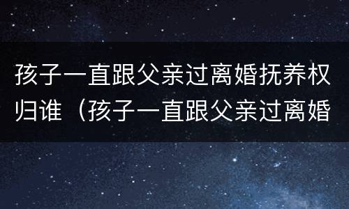 孩子一直跟父亲过离婚抚养权归谁（孩子一直跟父亲过离婚抚养权归谁管）