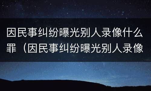因民事纠纷曝光别人录像什么罪（因民事纠纷曝光别人录像什么罪行）