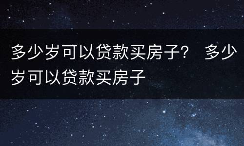 多少岁可以贷款买房子？ 多少岁可以贷款买房子