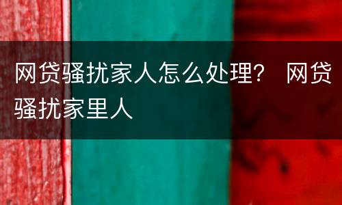 网贷骚扰家人怎么处理？ 网贷骚扰家里人